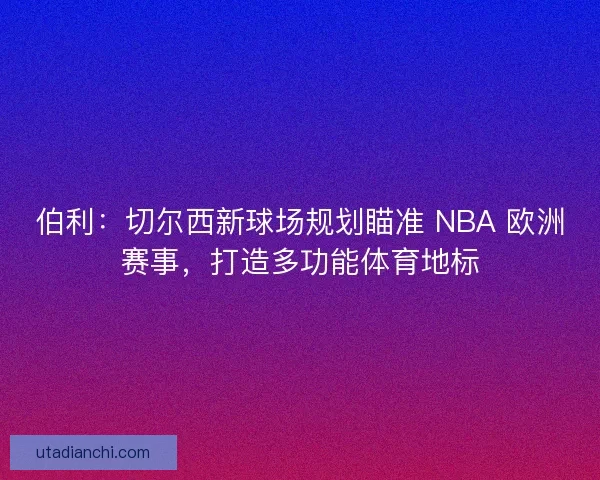 伯利：切尔西新球场规划瞄准 NBA 欧洲赛事，打造多功能体育地标