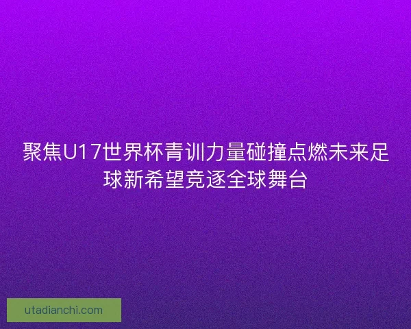 聚焦U17世界杯青训力量碰撞点燃未来足球新希望竞逐全球舞台