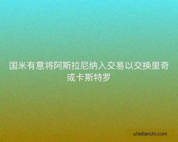 国米有意将阿斯拉尼纳入交易以交换里奇或卡斯特罗
