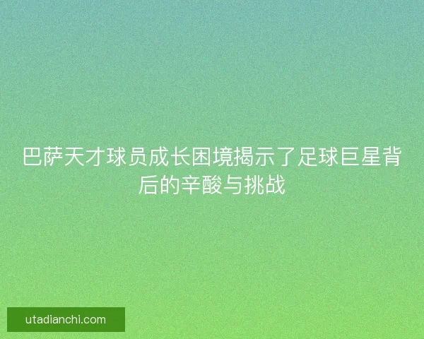 巴萨天才球员成长困境揭示了足球巨星背后的辛酸与挑战