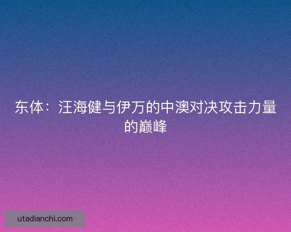 东体：汪海健与伊万的中澳对决攻击力量的巅峰