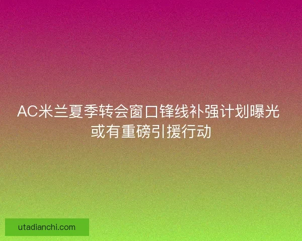 AC米兰夏季转会窗口锋线补强计划曝光 或有重磅引援行动
