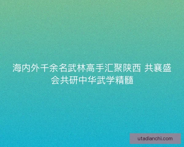 海内外千余名武林高手汇聚陕西 共襄盛会共研中华武学精髓