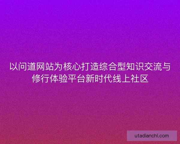 以问道网站为核心打造综合型知识交流与修行体验平台新时代线上社区