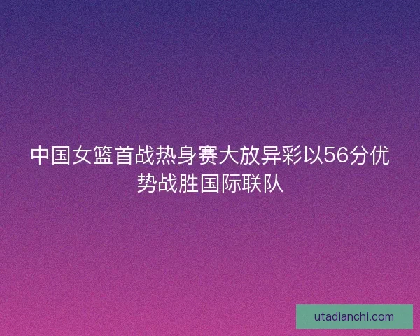 中国女篮首战热身赛大放异彩以56分优势战胜国际联队