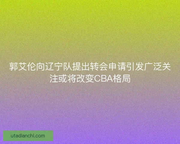 郭艾伦向辽宁队提出转会申请引发广泛关注或将改变CBA格局