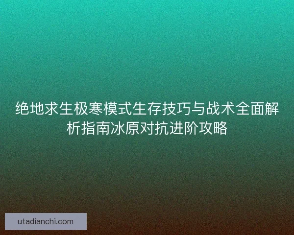 绝地求生极寒模式生存技巧与战术全面解析指南冰原对抗进阶攻略