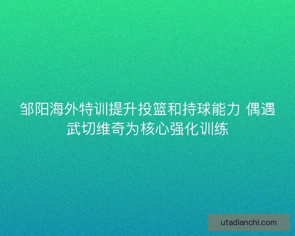 邹阳海外特训提升投篮和持球能力 偶遇武切维奇为核心强化训练