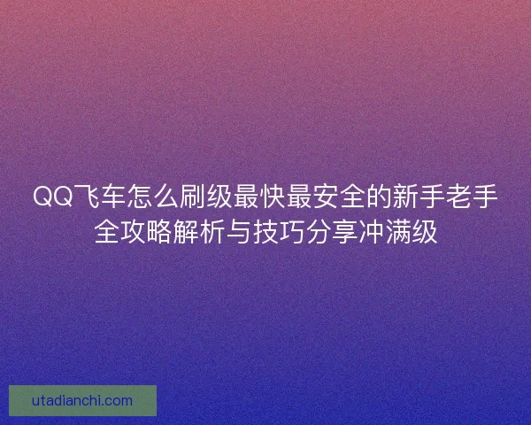 QQ飞车怎么刷级最快最安全的新手老手全攻略解析与技巧分享冲满级