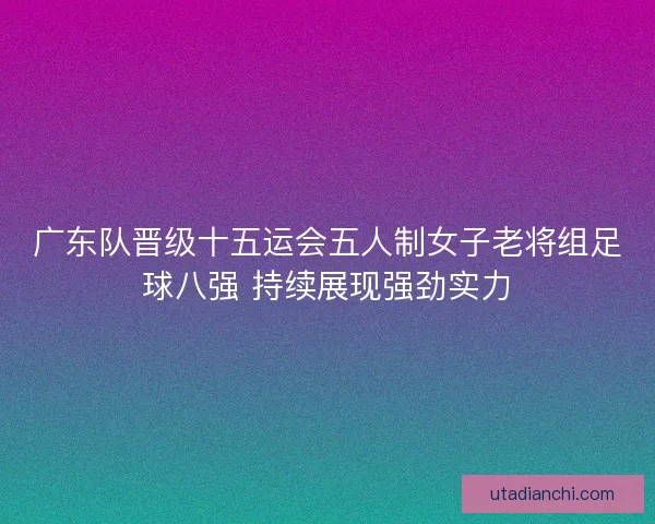广东队晋级十五运会五人制女子老将组足球八强 持续展现强劲实力